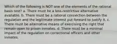 Which of the following is NOT one of the elements of the rational basis test? a. There must be a less-restrictive alternative available. b. There must be a rational connection between the regulation and the legitimate interest put forward to justify it. c. There must be alternative means of exercising the right that remain open to prison inmates. d. There must be a minimal impact of the regulation on correctional officers and other inmates.