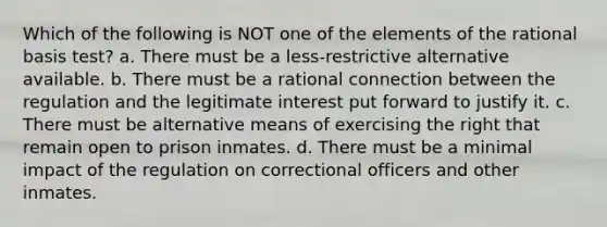 Which of the following is NOT one of the elements of the rational basis test? a. There must be a less-restrictive alternative available. b. There must be a rational connection between the regulation and the legitimate interest put forward to justify it. c. There must be alternative means of exercising the right that remain open to prison inmates. d. There must be a minimal impact of the regulation on correctional officers and other inmates.