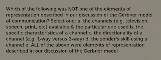 Which of the following was NOT one of the elements of representation described in our discussion of the Gerbner model of communication? Select one: a. the channels (e.g. television, speech, print, etc) available & the particular one used b. the specific characteristics of a channel c. the directionality of a channel (e.g. 1-way versus 2-way) d. the sender's skill using a channel e. ALL of the above were elements of representation described in our discussion of the Gerbner model