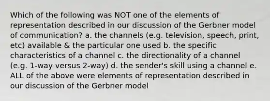 Which of the following was NOT one of the elements of representation described in our discussion of the Gerbner model of communication? a. the channels (e.g. television, speech, print, etc) available & the particular one used b. the specific characteristics of a channel c. the directionality of a channel (e.g. 1-way versus 2-way) d. the sender's skill using a channel e. ALL of the above were elements of representation described in our discussion of the Gerbner model