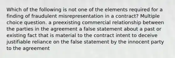 Which of the following is not one of the elements required for a finding of fraudulent misrepresentation in a contract? Multiple choice question. a preexisting commercial relationship between the parties in the agreement a false statement about a past or existing fact that is material to the contract intent to deceive justifiable reliance on the false statement by the innocent party to the agreement