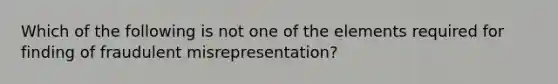 Which of the following is not one of the elements required for finding of fraudulent misrepresentation?