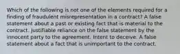 Which of the following is not one of the elements required for a finding of fraudulent misrepresentation in a contract? A false statement about a past or existing fact that is material to the contract. Justifiable reliance on the false statement by the innocent party to the agreement. Intent to deceive. A false statement about a fact that is unimportant to the contract.