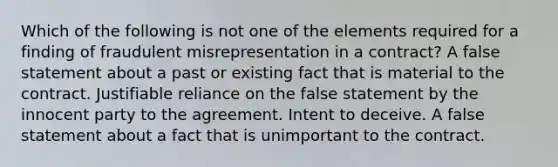 Which of the following is not one of the elements required for a finding of fraudulent misrepresentation in a contract? A false statement about a past or existing fact that is material to the contract. Justifiable reliance on the false statement by the innocent party to the agreement. Intent to deceive. A false statement about a fact that is unimportant to the contract.