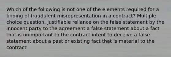 Which of the following is not one of the elements required for a finding of fraudulent misrepresentation in a contract? Multiple choice question. justifiable reliance on the false statement by the innocent party to the agreement a false statement about a fact that is unimportant to the contract intent to deceive a false statement about a past or existing fact that is material to the contract