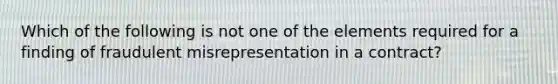 Which of the following is not one of the elements required for a finding of fraudulent misrepresentation in a contract?