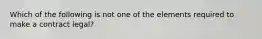 Which of the following is not one of the elements required to make a contract legal?