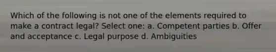 Which of the following is not one of the elements required to make a contract legal? Select one: a. Competent parties b. Offer and acceptance c. Legal purpose d. Ambiguities