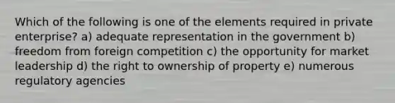 Which of the following is one of the elements required in private enterprise? a) adequate representation in the government b) freedom from foreign competition c) the opportunity for market leadership d) the right to ownership of property e) numerous regulatory agencies