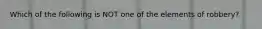 Which of the following is NOT one of the elements of robbery?