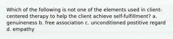 Which of the following is not one of the elements used in client-centered therapy to help the client achieve self-fulfillment? a. genuineness b. free association c. unconditioned postitive regard d. empathy