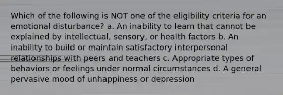 Which of the following is NOT one of the eligibility criteria for an emotional disturbance? a. An inability to learn that cannot be explained by intellectual, sensory, or health factors b. An inability to build or maintain satisfactory interpersonal relationships with peers and teachers c. Appropriate types of behaviors or feelings under normal circumstances d. A general pervasive mood of unhappiness or depression