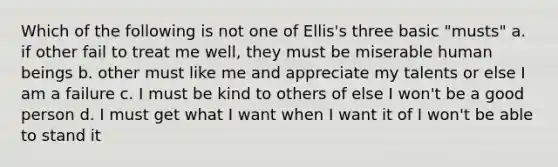 Which of the following is not one of Ellis's three basic "musts" a. if other fail to treat me well, they must be miserable human beings b. other must like me and appreciate my talents or else I am a failure c. I must be kind to others of else I won't be a good person d. I must get what I want when I want it of I won't be able to stand it