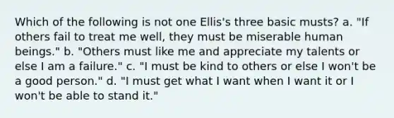 Which of the following is not one Ellis's three basic musts? a. "If others fail to treat me well, they must be miserable human beings." b. "Others must like me and appreciate my talents or else I am a failure." c. "I must be kind to others or else I won't be a good person." d. "I must get what I want when I want it or I won't be able to stand it."