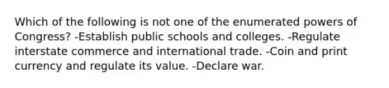 Which of the following is not one of the enumerated powers of Congress? -Establish public schools and colleges. -Regulate interstate commerce and international trade. -Coin and print currency and regulate its value. -Declare war.