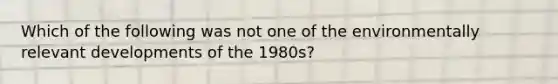 Which of the following was not one of the environmentally relevant developments of the 1980s?