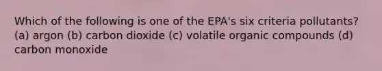 Which of the following is one of the EPA's six criteria pollutants? (a) argon (b) carbon dioxide (c) volatile <a href='https://www.questionai.com/knowledge/kSg4ucUAKW-organic-compounds' class='anchor-knowledge'>organic compounds</a> (d) carbon monoxide