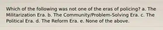 Which of the following was not one of the eras of policing? a. The Militarization Era. b. The Community/Problem-Solving Era. c. The Political Era. d. The Reform Era. e. None of the above.