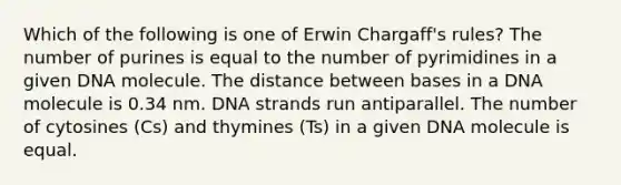 Which of the following is one of Erwin Chargaff's rules? The number of purines is equal to the number of pyrimidines in a given DNA molecule. The distance between bases in a DNA molecule is 0.34 nm. DNA strands run antiparallel. The number of cytosines (Cs) and thymines (Ts) in a given DNA molecule is equal.