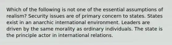 Which of the following is not one of the essential assumptions of realism? Security issues are of primary concern to states. States exist in an anarchic international environment. Leaders are driven by the same morality as ordinary individuals. The state is the principle actor in international relations.