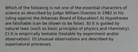 Which of the following is not one of the essential characters of science as described by Judge William Overton in 1982 in his ruling against the Arkansas Board of Education? A) Hypotheses are falsifiable (can be shown to be false). B) It is guided by natural laws (such as basic principles of physics and chemistry). C) It is empirically testable (testable by experiment and/or observation). D) Unusual observations are described by supernatural processes.