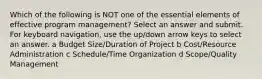 Which of the following is NOT one of the essential elements of effective program management? Select an answer and submit. For keyboard navigation, use the up/down arrow keys to select an answer. a Budget Size/Duration of Project b Cost/Resource Administration c Schedule/Time Organization d Scope/Quality Management