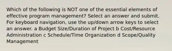 Which of the following is NOT one of the essential elements of effective program management? Select an answer and submit. For keyboard navigation, use the up/down arrow keys to select an answer. a Budget Size/Duration of Project b Cost/Resource Administration c Schedule/Time Organization d Scope/Quality Management