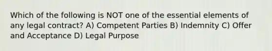 Which of the following is NOT one of the essential elements of any legal contract? A) Competent Parties B) Indemnity C) Offer and Acceptance D) Legal Purpose