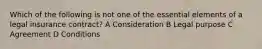 Which of the following is not one of the essential elements of a legal insurance contract? A Consideration B Legal purpose C Agreement D Conditions