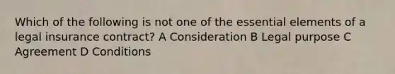 Which of the following is not one of the essential elements of a legal insurance contract? A Consideration B Legal purpose C Agreement D Conditions