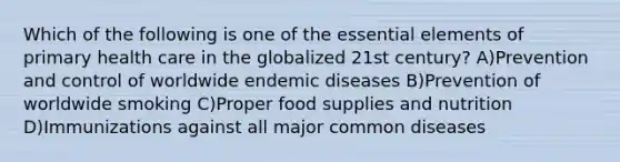 Which of the following is one of the essential elements of primary health care in the globalized 21st century? A)Prevention and control of worldwide endemic diseases B)Prevention of worldwide smoking C)Proper food supplies and nutrition D)Immunizations against all major common diseases