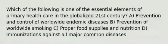 Which of the following is one of the essential elements of primary health care in the globalized 21st century? A) Prevention and control of worldwide endemic diseases B) Prevention of worldwide smoking C) Proper food supplies and nutrition D) Immunizations against all major common diseases