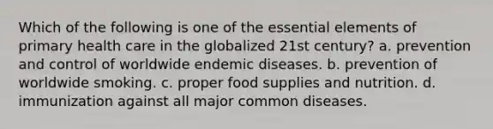 Which of the following is one of the essential elements of primary health care in the globalized 21st century? a. prevention and control of worldwide endemic diseases. b. prevention of worldwide smoking. c. proper food supplies and nutrition. d. immunization against all major common diseases.