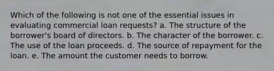 Which of the following is not one of the essential issues in evaluating commercial loan requests? a. The structure of the borrower's board of directors. b. The character of the borrower. c. The use of the loan proceeds. d. The source of repayment for the loan. e. The amount the customer needs to borrow.