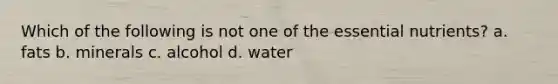 Which of the following is not one of the essential nutrients? a. fats b. minerals c. alcohol d. water