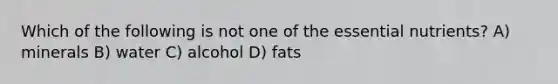 Which of the following is not one of the essential nutrients? A) minerals B) water C) alcohol D) fats