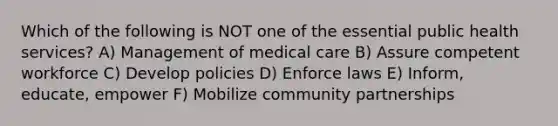 Which of the following is NOT one of the essential public health services? A) Management of medical care B) Assure competent workforce C) Develop policies D) Enforce laws E) Inform, educate, empower F) Mobilize community partnerships