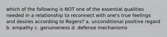 which of the following is NOT one of the essential qualities needed in a relationship to reconnect with one's true feelings and desires according to Rogers? a. unconditional positive regard b. empathy c. genuineness d. defense mechanisms