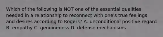 Which of the following is NOT one of the essential qualities needed in a relationship to reconnect with one's true feelings and desires according to Rogers? A. unconditional positive regard B. empathy C. genuineness D. defense mechanisms