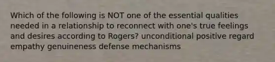 Which of the following is NOT one of the essential qualities needed in a relationship to reconnect with one's true feelings and desires according to Rogers? unconditional positive regard empathy genuineness defense mechanisms