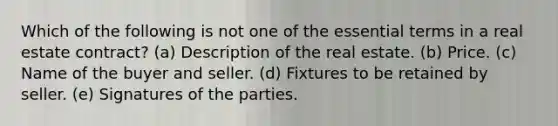 Which of the following is not one of the essential terms in a real estate contract? (a) Description of the real estate. (b) Price. (c) Name of the buyer and seller. (d) Fixtures to be retained by seller. (e) Signatures of the parties.