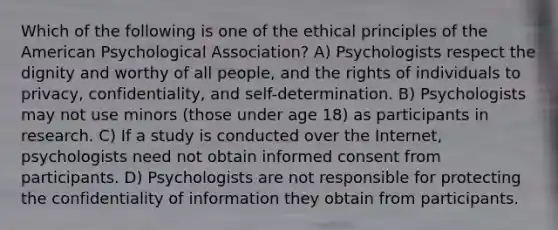 Which of the following is one of the ethical principles of the American Psychological Association? A) Psychologists respect the dignity and worthy of all people, and the rights of individuals to privacy, confidentiality, and self-determination. B) Psychologists may not use minors (those under age 18) as participants in research. C) If a study is conducted over the Internet, psychologists need not obtain informed consent from participants. D) Psychologists are not responsible for protecting the confidentiality of information they obtain from participants.