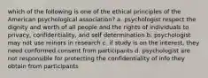 which of the following is one of the ethical principles of the American psychological association? a. psychologist respect the dignity and worth of all people and the rights of individuals to privacy, confidentiality, and self determination b. psychologist may not use minors in research c. if study is on the interest, they need conformed consent from participants d. psychologist are not responsible for protecting the confidentiality of info they obtain from participants