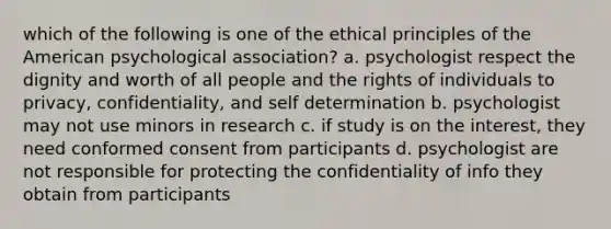 which of the following is one of the ethical principles of the American psychological association? a. psychologist respect the dignity and worth of all people and the rights of individuals to privacy, confidentiality, and self determination b. psychologist may not use minors in research c. if study is on the interest, they need conformed consent from participants d. psychologist are not responsible for protecting the confidentiality of info they obtain from participants