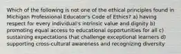 Which of the following is not one of the ethical principles found in Michigan Professional Educator's Code of Ethics? a) having respect for every individual's intrinsic value and dignity b) promoting equal access to educational opportunities for all c) sustaining expectations that challenge exceptional learners d) supporting cross-cultural awareness and recognizing diversity