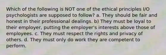 Which of the following is NOT one of the ethical principles I/O psychologists are supposed to follow? a. They should be fair and honest in their professional dealings. b) They must be loyal to their employer, putting the employer's interests above those of employees. c. They must respect the rights and privacy of others. d. They must only do work they are competent to perform.