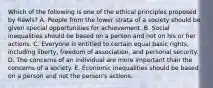 Which of the following is one of the ethical principles proposed by Rawls? A. People from the lower strata of a society should be given special opportunities for achievement. B. Social inequalities should be based on a person and not on his or her actions. C. Everyone is entitled to certain equal basic rights, including liberty, freedom of association, and personal security. D. The concerns of an individual are more important than the concerns of a society. E. Economic inequalities should be based on a person and not the person's actions.