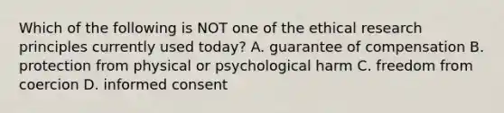 Which of the following is NOT one of the ethical research principles currently used today? A. guarantee of compensation B. protection from physical or psychological harm C. freedom from coercion D. informed consent