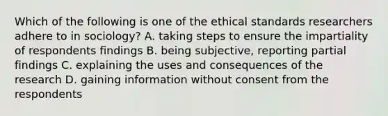 Which of the following is one of the ethical standards researchers adhere to in sociology? A. taking steps to ensure the impartiality of respondents findings B. being subjective, reporting partial findings C. explaining the uses and consequences of the research D. gaining information without consent from the respondents