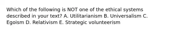 Which of the following is NOT one of the ethical systems described in your text? A. Utilitarianism B. Universalism C. Egoism D. Relativism E. Strategic volunteerism